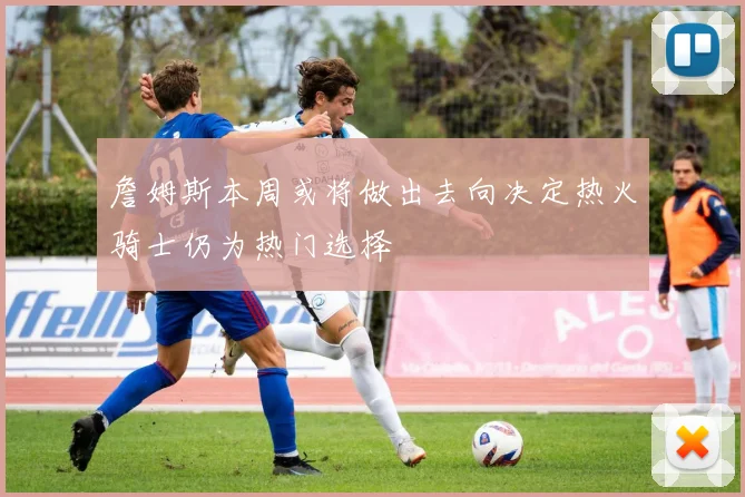 詹姆斯本周或将做出去向决定热火骑士仍为热门选择